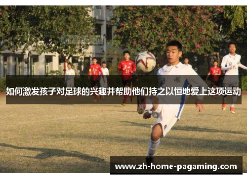如何激发孩子对足球的兴趣并帮助他们持之以恒地爱上这项运动