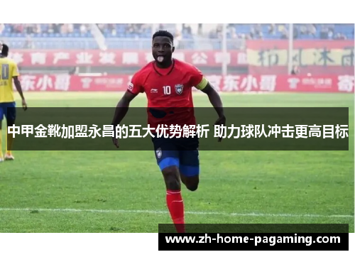 中甲金靴加盟永昌的五大优势解析 助力球队冲击更高目标