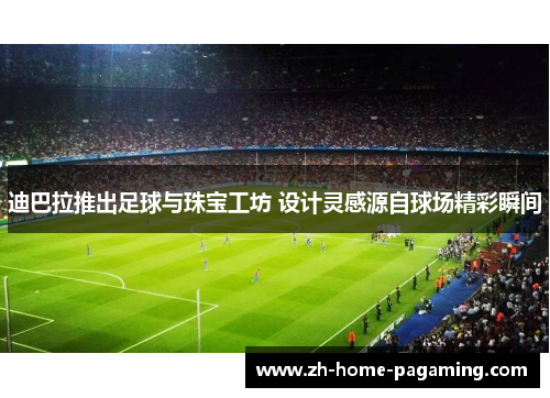 迪巴拉推出足球与珠宝工坊 设计灵感源自球场精彩瞬间