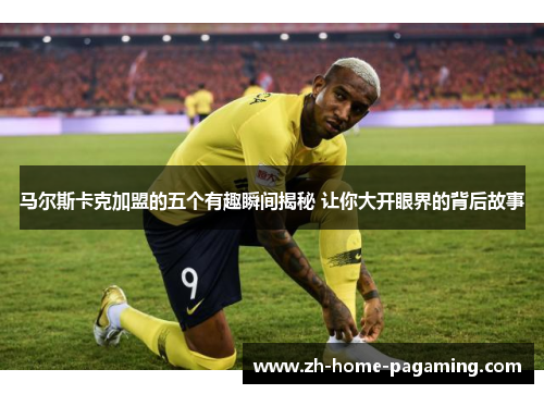 马尔斯卡克加盟的五个有趣瞬间揭秘 让你大开眼界的背后故事