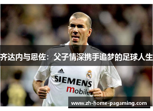 齐达内与恩佐:父子情深携手追梦的足球人生 齐达内与恩佐:父子情深携手追梦的足球人生