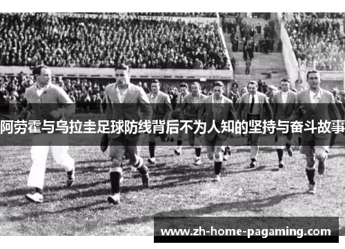 阿劳霍与乌拉圭足球防线背后不为人知的坚持与奋斗故事 阿劳霍与乌拉圭足球防线背后不为人知的坚持与奋斗故事
