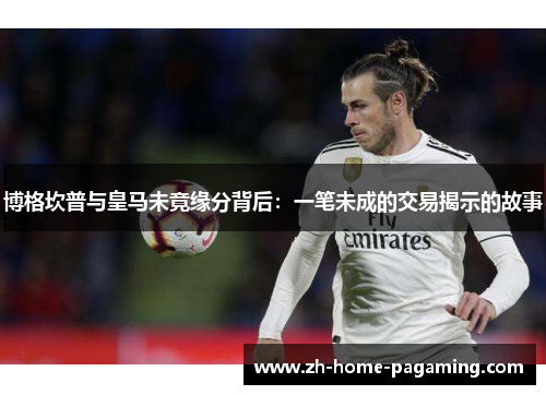 博格坎普与皇马未竟缘分背后：一笔未成的交易揭示的故事