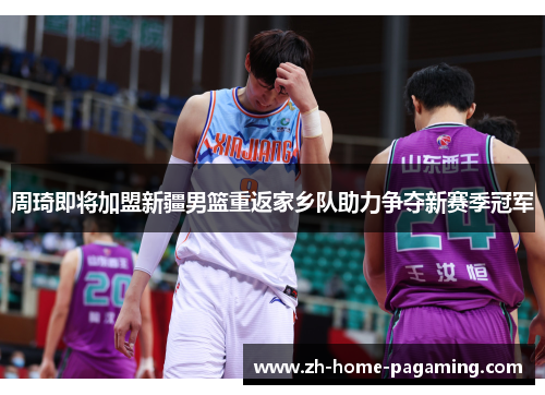 周琦即将加盟新疆男篮重返家乡队助力争夺新赛季冠军