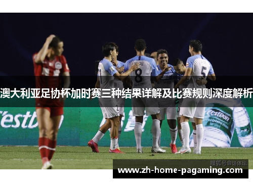 澳大利亚足协杯加时赛三种结果详解及比赛规则深度解析 澳大利亚足协杯加时赛三种结果详解及比赛规则深度解析