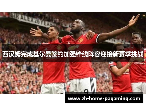 西汉姆完成基尔曼签约加强锋线阵容迎接新赛季挑战