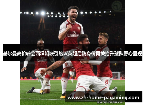 基尔曼高价转会西汉姆联引热议英超后防身价再被抬升球队野心显现