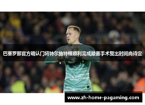 巴塞罗那官方确认门将特尔施特根顺利完成膝盖手术复出时间尚待定